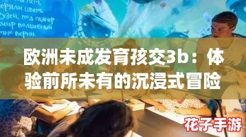 欧洲未成发育孩交3b:体验前所未有的沉浸式冒险 欧洲未成发育孩交3b:体验前所未有的沉浸式冒险