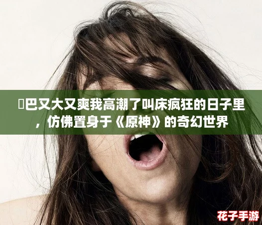 鳮巴又大又爽我高潮了叫床疯狂的日子里,仿佛置身于《原神》的奇幻世界 鳮巴又大又爽我高潮了叫床疯狂的日子里,仿佛置身于《原神》的奇幻世界
