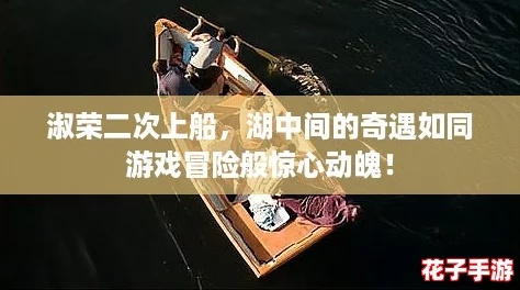 淑荣二次上船,湖中间的奇遇如同游戏冒险般惊心动魄! 淑荣二次上船,湖中间的奇遇如同游戏冒险般惊心动魄!