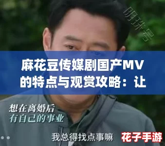麻花豆传媒剧国产MV的特点与观赏攻略：让你轻松领略精彩魅力