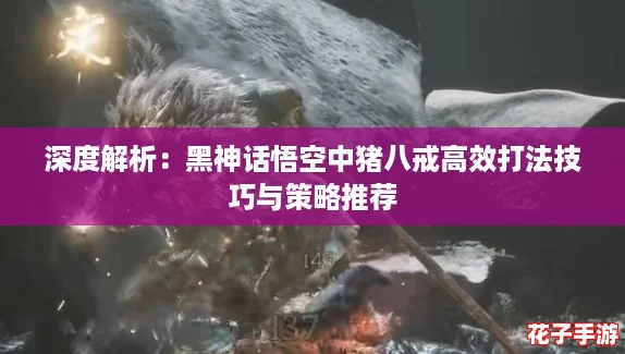 深度解析：黑神话悟空中猪八戒高效打法技巧与策略推荐