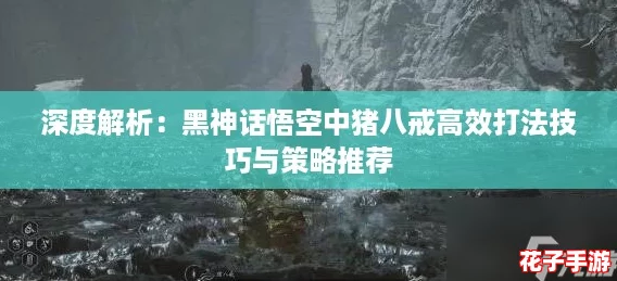深度解析:黑神话悟空中猪八戒高效打法技巧与策略推荐 深度解析:黑神话悟空中猪八戒高效打法技巧与策略推荐