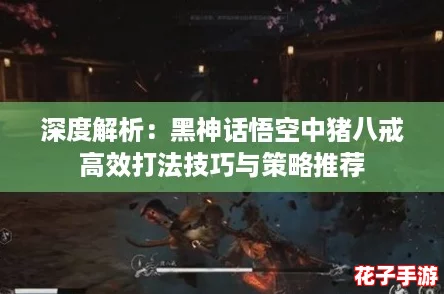 深度解析:黑神话悟空中猪八戒高效打法技巧与策略推荐 深度解析:黑神话悟空中猪八戒高效打法技巧与策略推荐