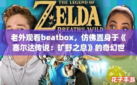 老外观看beatbox,仿佛置身于《塞尔达传说:旷野之息》的奇幻世界 老外观看beatbox,仿佛置身于《塞尔达传说:旷野之息》的奇幻世界