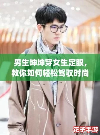 男生坤坤穿女生定眼，教你如何轻松驾驭时尚跨性别风格！