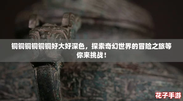 铜铜铜铜铜铜好大好深色，探索奇幻世界的冒险之旅等你来挑战！
