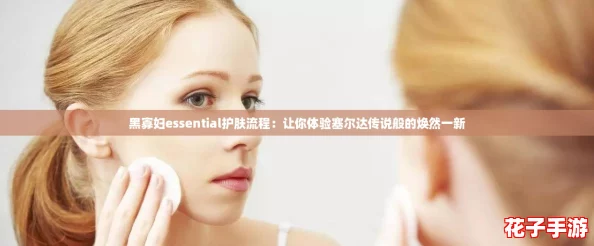 黑寡妇essential护肤流程：让你体验塞尔达传说般的焕然一新