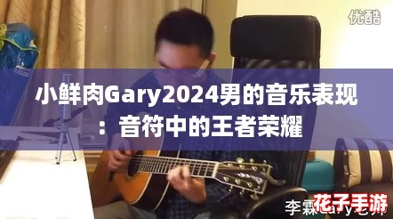 小鲜肉Gary2024男的音乐表现：音符中的王者荣耀