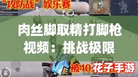 肉丝脚取精打脚枪视频：挑战极限，体验刺激的游戏快感与视觉盛宴！