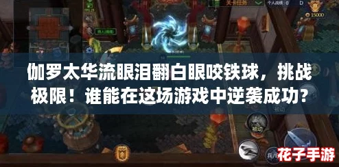 伽罗太华流眼泪翻白眼咬铁球，挑战极限！谁能在这场游戏中逆袭成功？