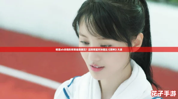 杨幂ab关晓彤郑爽谁能碾压？这场明星对决堪比《原神》大战