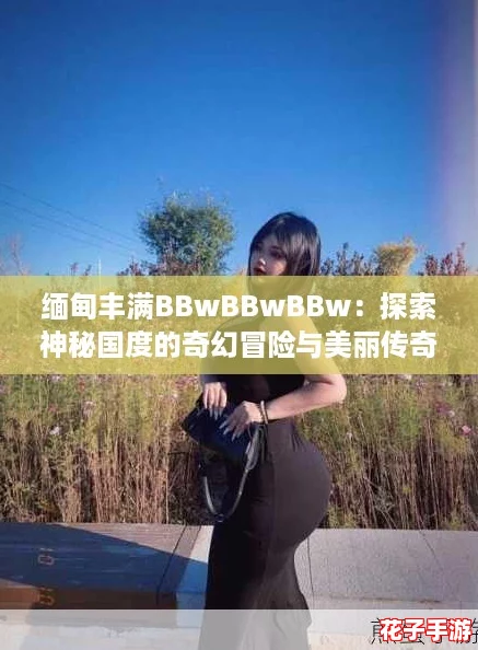 缅甸丰满BBwBBwBBw：探索神秘国度的奇幻冒险与美丽传奇