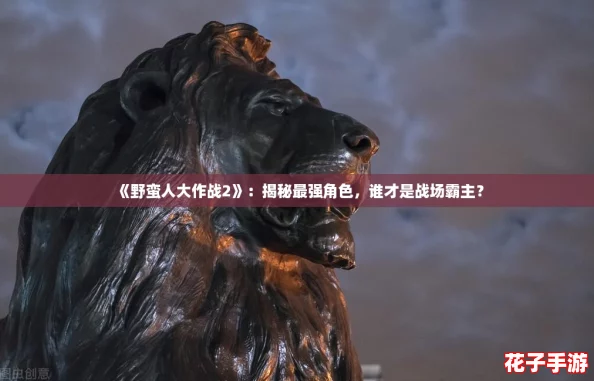 《野蛮人大作战2》:揭秘最强角色,谁才是战场霸主? 《野蛮人大作战2》:揭秘最强角色,谁才是战场霸主?