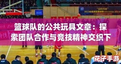 篮球队的公共玩具文章:探索团队合作与竞技精神交织下的乐趣与挑战 篮球队的公共玩具文章:探索团队合作与竞技精神交织下的乐趣与挑战