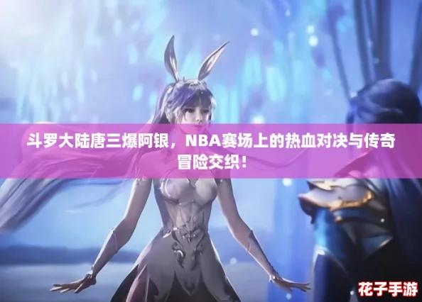 斗罗大陆唐三爆阿银，NBA赛场上的热血对决与传奇冒险交织！