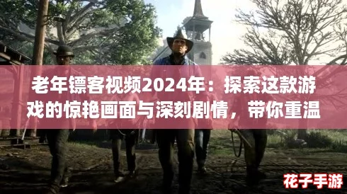 老年镖客视频2024年：探索这款游戏的惊艳画面与深刻剧情，带你重温经典！