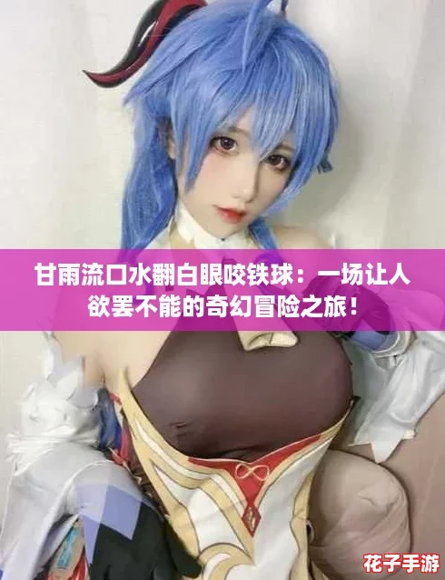 甘雨流口水翻白眼咬铁球：一场让人欲罢不能的奇幻冒险之旅！