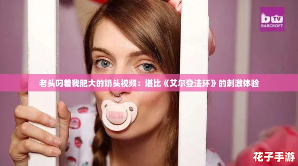 老头叼着我肥大的奶头视频：堪比《艾尔登法环》的刺激体验
