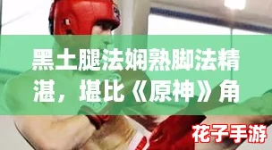 黑土腿法娴熟脚法精湛，堪比《原神》角色技能展示视频教学