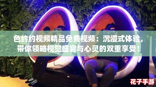 色约约视频精品免费视频：沉浸式体验，带你领略视觉盛宴与心灵的双重享受！