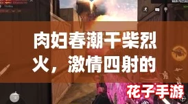 肉妇春潮干柴烈火，激情四射的游戏评测视频带你领略不一样的体验！