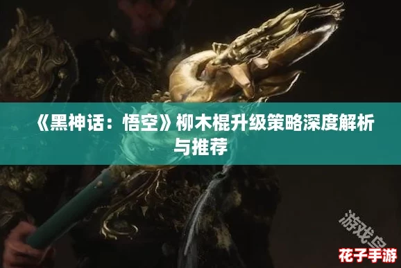 《黑神话：悟空》柳木棍升级策略深度解析与推荐