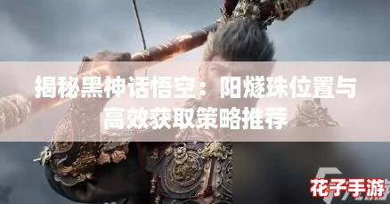 揭秘黑神话悟空:阳燧珠位置与高效获取策略推荐 揭秘黑神话悟空:阳燧珠位置与高效获取策略推荐