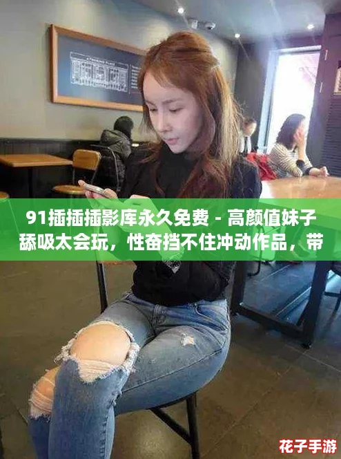 91插插插影库永久免费 - 高颜值妹子舔吸太会玩，性奋挡不住冲动作品，带你体验极致视觉盛宴！