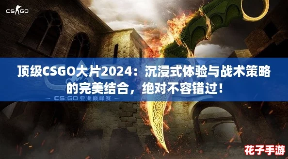 顶级CSGO大片2024：沉浸式体验与战术策略的完美结合，绝对不容错过！