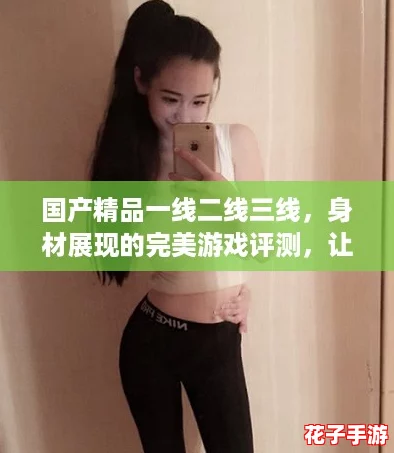 国产精品一线二线三线，身材展现的完美游戏评测，让你欲罢不能！