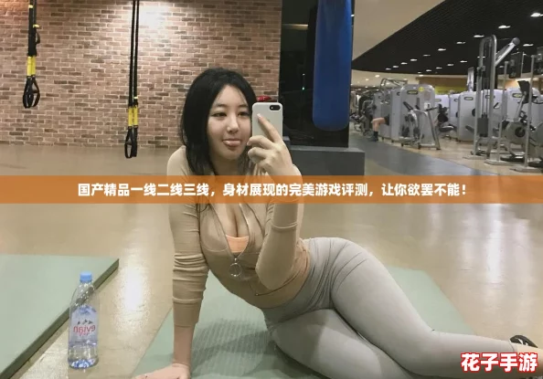 国产精品一线二线三线,身材展现的完美游戏评测,让你欲罢不能! 国产精品一线二线三线,身材展现的完美游戏评测,让你欲罢不能!