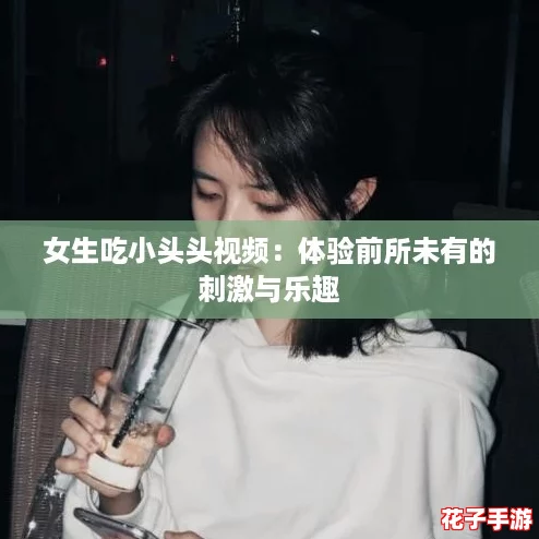 女生吃小头头视频：体验前所未有的刺激与乐趣