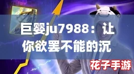 巨婴ju7988：让你欲罢不能的沉浸式游戏体验