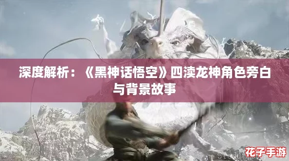 深度解析：《黑神话悟空》四渎龙神角色旁白与背景故事