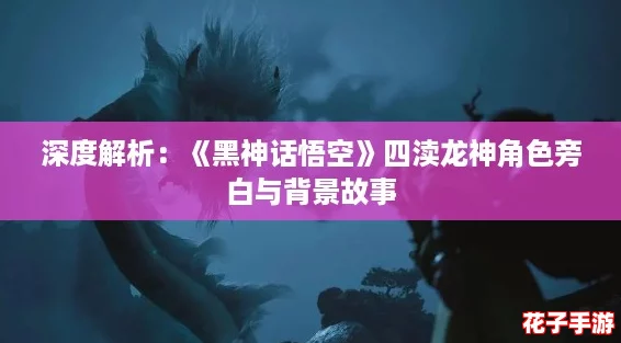 深度解析：《黑神话悟空》四渎龙神角色旁白与背景故事
