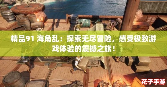 精品91 海角乱：探索无尽冒险，感受极致游戏体验的震撼之旅！