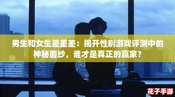 男生和女生差差差：揭开性别游戏评测中的神秘面纱，谁才是真正的赢家？