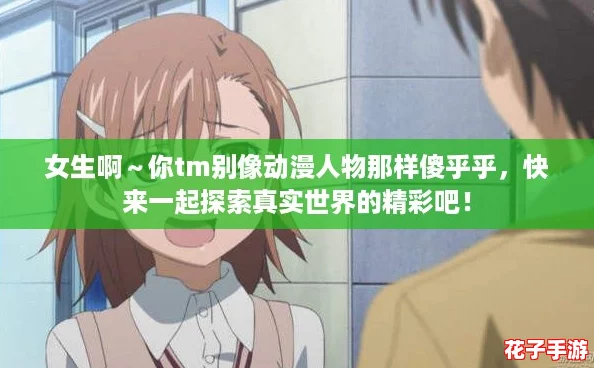 女生啊～你tm别像动漫人物那样傻乎乎，快来一起探索真实世界的精彩吧！