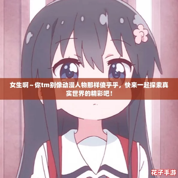 女生啊～你tm别像动漫人物那样傻乎乎，快来一起探索真实世界的精彩吧！