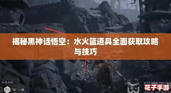 揭秘黑神话悟空：水火篮道具全面获取攻略与技巧