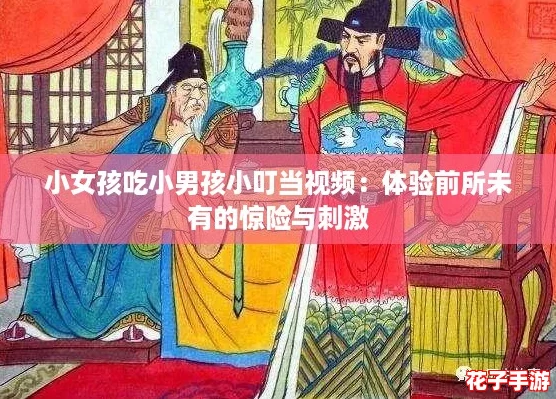 小女孩吃小男孩小叮当视频：体验前所未有的惊险与刺激