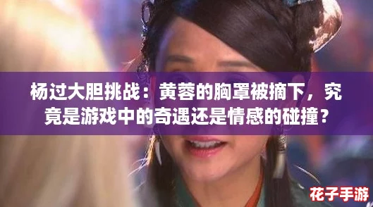 杨过大胆挑战：黄蓉的胸罩被摘下，究竟是游戏中的奇遇还是情感的碰撞？
