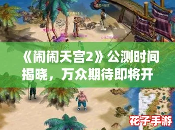 《闹闹天宫2》公测时间揭晓,万众期待即将开启! 《闹闹天宫2》公测时间揭晓,万众期待即将开启!