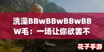 洗澡BBwBBwBBwBBW毛：一场让你欲罢不能的游戏体验，感受极致放松与乐趣！