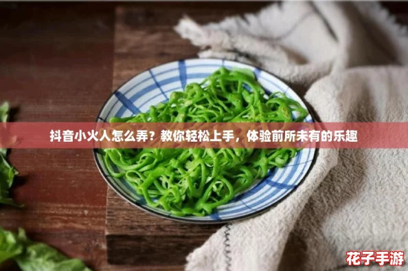 抖音小火人怎么弄？教你轻松上手，体验前所未有的乐趣