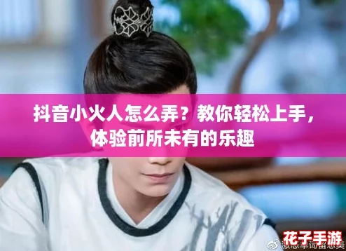 抖音小火人怎么弄？教你轻松上手，体验前所未有的乐趣