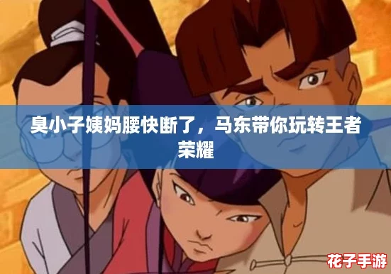 臭小子姨妈腰快断了，马东带你玩转王者荣耀