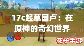 17c起草国卢：在原神的奇幻世界中探索无限可能与精彩冒险
