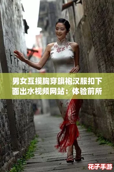 男女互摸胸穿旗袍汉服扣下面出水视频网站：体验前所未有的沉浸式快感