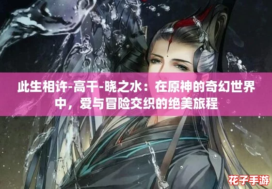 此生相许-高干-晓之水：在原神的奇幻世界中，爱与冒险交织的绝美旅程